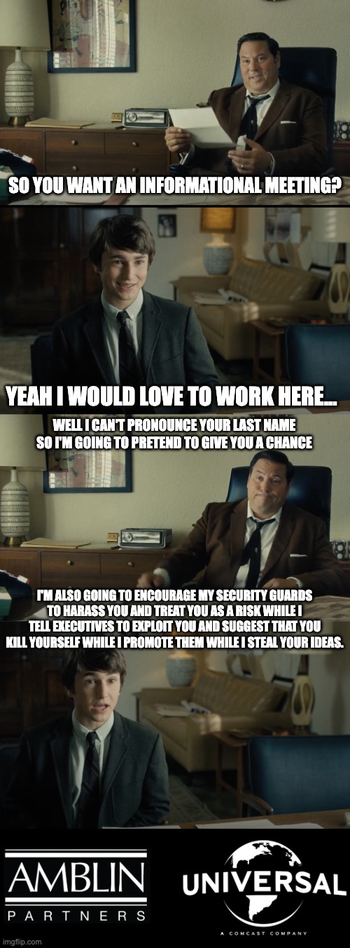 Fake woke Amblin | SO YOU WANT AN INFORMATIONAL MEETING? YEAH I WOULD LOVE TO WORK HERE... WELL I CAN'T PRONOUNCE YOUR LAST NAME SO I'M GOING TO PRETEND TO GIVE YOU A CHANCE; I'M ALSO GOING TO ENCOURAGE MY SECURITY GUARDS TO HARASS YOU AND TREAT YOU AS A RISK WHILE I TELL EXECUTIVES TO EXPLOIT YOU AND SUGGEST THAT YOU KILL YOURSELF WHILE I PROMOTE THEM WHILE I STEAL YOUR IDEAS. | image tagged in fake woke amblin | made w/ Imgflip meme maker
