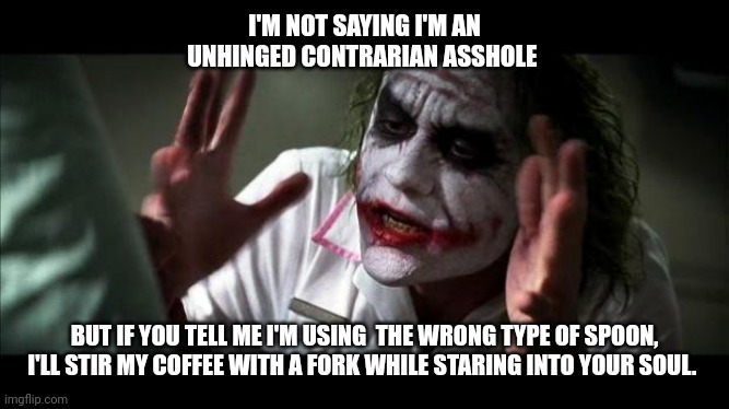 Unhinged contrarian | I'M NOT SAYING I'M AN UNHINGED CONTRARIAN ASSHOLE; BUT IF YOU TELL ME I'M USING  THE WRONG TYPE OF SPOON, I'LL STIR MY COFFEE WITH A FORK WHILE STARING INTO YOUR SOUL. | image tagged in joker mind loss | made w/ Imgflip meme maker