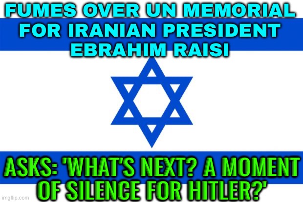 Israel Fumes Over UN Memorial For Raisi | FUMES OVER UN MEMORIAL
FOR IRANIAN PRESIDENT
EBRAHIM RAISI; ASKS: 'WHAT'S NEXT? A MOMENT
OF SILENCE FOR HITLER?' | image tagged in meme israel,united nations,iran,israel,breaking news,death | made w/ Imgflip meme maker