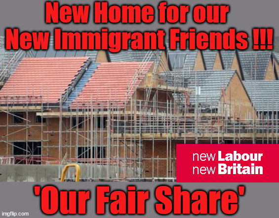 Labour - 'Our Fair Share' | New Home for our 
New Immigrant Friends !!! The only way to keep the illegal immigrants in the UK; VOTE LABOUR UK CITIZENSHIP FOR ALL; It's your choice; Automatic Amnesty; Amnesty For all Illegals; Starmer pledges; AUTOMATIC AMNESTY; SmegHead StarmerNatalie Elphicke, Sir Keir Starmer MP; Muslim Votes Matter; YOU CAN'T TRUST A STARMER PLEDGE; RWANDA U-TURN? Blood on Starmers hands? LABOUR IS DESPERATE;LEFTY IMMIGRATION LAWYERS; Burnham; Rayner; Starmer; PLAUSIBLE DENIABILITY !!! Taxi for Rayner ? #RR4PM;100's more Tax collectors; Higher Taxes Under Labour; We're Coming for You; Labour pledges to clamp down on Tax Dodgers; Higher Taxes under Labour; Rachel Reeves Angela Rayner Bovvered? Higher Taxes under Labour; Risks of voting Labour; * EU Re entry? * Mass Immigration? * Build on Greenbelt? * Rayner as our PM? * Ulez 20 mph fines? * Higher taxes? * UK Flag change? * Muslim takeover? * End of Christianity? * Economic collapse? TRIPLE LOCK' Anneliese Dodds Rwanda plan Quid Pro Quo UK/EU Illegal Migrant Exchange deal; UK not taking its fair share, EU Exchange Deal = People Trafficking !!! Starmer to Betray Britain, #Burden Sharing #Quid Pro Quo #100,000; #Immigration #Starmerout #Labour #wearecorbyn #KeirStarmer #DianeAbbott #McDonnell #cultofcorbyn #labourisdead #labourracism #socialistsunday #nevervotelabour #socialistanyday #Antisemitism #Savile #SavileGate #Paedo #Worboys #GroomingGangs #Paedophile #IllegalImmigration #Immigrants #Invasion #Starmeriswrong #SirSoftie #SirSofty #Blair #Steroids AKA Keith ABBOTT BACK; Union Jack Flag in election campaign material; Concerns raised by Black, Asian and Minority ethnic BAMEgroup & activists; Capt U-Turn; Hunt down Tax Dodgers; Higher tax under Labour Sorry about the fatalities; VOTE FOR ME; SLIPPERY STARMER; Are you really going to trust Labour with your vote ? Pension Triple Lock;; 'Our Fair Share' | image tagged in slippery starmer,labourisdead,illegal immigration,stop boats rwanda,hamas palestine israel muslim vote,general election | made w/ Imgflip meme maker