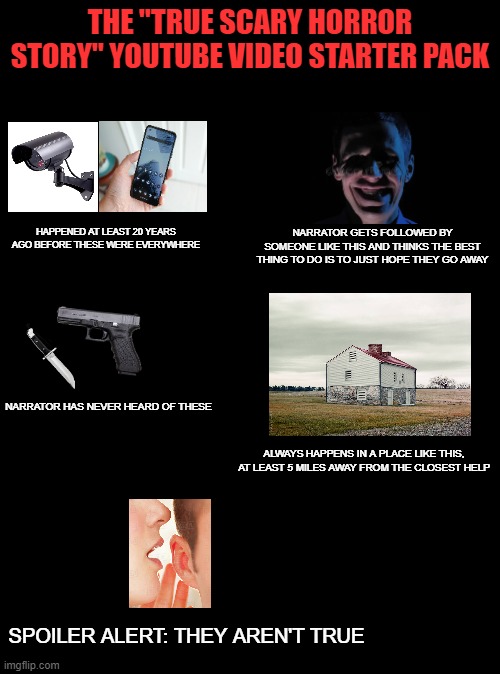 THE "TRUE SCARY HORROR STORY" YOUTUBE VIDEO STARTER PACK; HAPPENED AT LEAST 20 YEARS AGO BEFORE THESE WERE EVERYWHERE; NARRATOR GETS FOLLOWED BY SOMEONE LIKE THIS AND THINKS THE BEST THING TO DO IS TO JUST HOPE THEY GO AWAY; NARRATOR HAS NEVER HEARD OF THESE; ALWAYS HAPPENS IN A PLACE LIKE THIS, AT LEAST 5 MILES AWAY FROM THE CLOSEST HELP; SPOILER ALERT: THEY AREN'T TRUE | image tagged in starter pack,horror,memes,youtube,not a true story | made w/ Imgflip meme maker