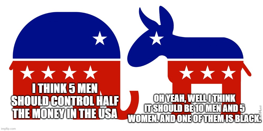 how it really is. don't vote either | I THINK 5 MEN SHOULD CONTROL HALF THE MONEY IN THE USA OH YEAH, WELL I THINK IT SHOULD BE 10 MEN AND 5 WOMEN. AND ONE OF THEM IS BLACK. | image tagged in republican and democrat,leftist,revolution,socialist,scumbag republicans | made w/ Imgflip meme maker