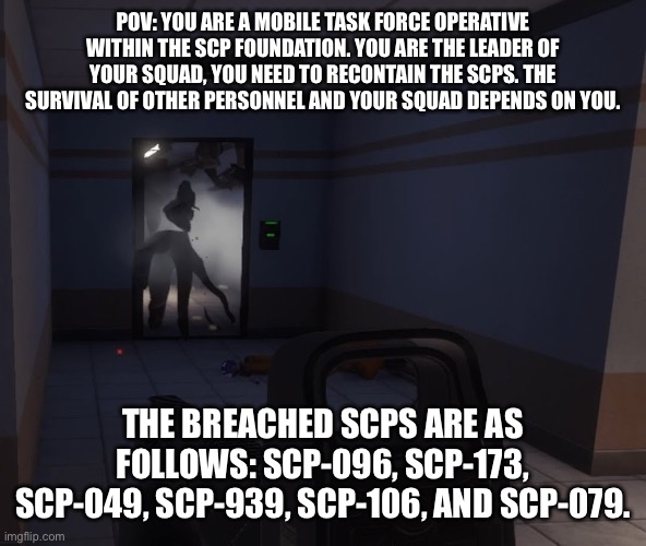 Rules in the comments! | POV: YOU ARE A MOBILE TASK FORCE OPERATIVE WITHIN THE SCP FOUNDATION. YOU ARE THE LEADER OF YOUR SQUAD, YOU NEED TO RECONTAIN THE SCPS. THE SURVIVAL OF OTHER PERSONNEL AND YOUR SQUAD DEPENDS ON YOU. THE BREACHED SCPS ARE AS FOLLOWS: SCP-096, SCP-173, SCP-049, SCP-939, SCP-106, AND SCP-079. | image tagged in scp,mobile task force | made w/ Imgflip meme maker