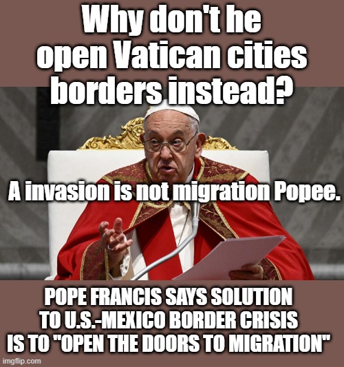 WHY NOT ? | Why don't he open Vatican cities borders instead? A invasion is not migration Popee. POPE FRANCIS SAYS SOLUTION TO U.S.-MEXICO BORDER CRISIS IS TO "OPEN THE DOORS TO MIGRATION" | image tagged in democrats,nwo,pope | made w/ Imgflip meme maker