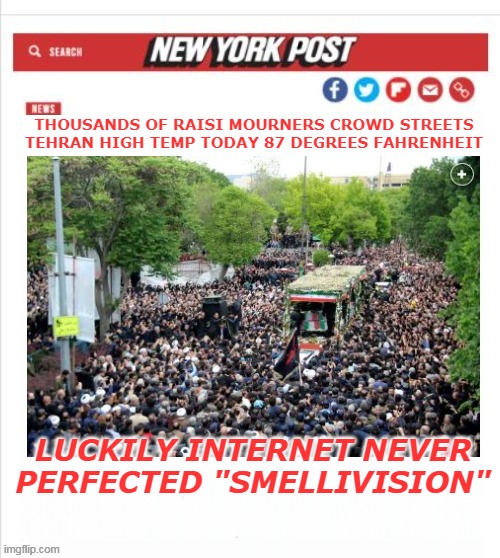 They wipe with a bowl of water and their right hand (nj) | THOUSANDS OF RAISI MOURNERS CROWD STREETS
TEHRAN HIGH TEMP TODAY 87 DEGREES FAHRENHEIT; LUCKILY INTERNET NEVER PERFECTED "SMELLIVISION" | image tagged in tehran raisi funeral meme | made w/ Imgflip meme maker