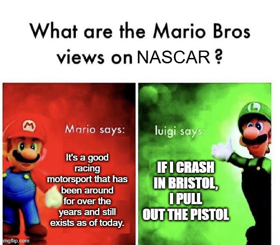 Bristol Motor Speedway cause why not | NASCAR; It's a good racing motorsport that has been around for over the years and still exists as of today. IF I CRASH IN BRISTOL, I PULL OUT THE PISTOL | image tagged in mario bros views,nascar,motorsports,stock cars,racing,bristol motor speedway | made w/ Imgflip meme maker