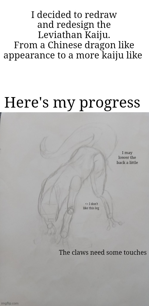 So how's it going? (Final product may differ from what is shown) | I decided to redraw and redesign the Leviathan Kaiju.
From a Chinese dragon like appearance to a more kaiju like; Here's my progress; I may lower the back a little; <= I don't like this leg; The claws need some touches | made w/ Imgflip meme maker