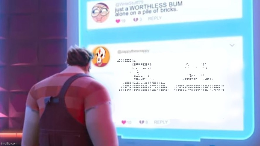 Wreck-It Ralph comment template | ⠀⣰⣻⣻⣻⣻⣻⣻⣻⣻⣦⡀⠀⠀⠀⠀⠀⠀⠀⠀⠀⠀ ⠀⠀⠀⠀⠀⠀⠀⠀⠀⣻⣻⡿⠿⠿⠿⢿⣻⡿⠟⢫⠀⠀⠀⠀⠀⠀⠀⠀⠀⠀ ⠀⠀⠀⠀⠀⠀⠀⠀⠀⠏⡀⠀⠀⠀⠀⠀⠀⠈⢹⡟⠀⠀⠀⠀⠀⠀⠀⠀⠀⠀ ⠀⠀⠀⠀⠀⠀⠀⠀⠀⢰⠄⠠⠀⠀⢀⠠⠤⠀⢼⡇⠀⠀⠀⠀⠀⠀⠀⠀⠀⠀ ⠀⠀⠀⠀⠀⠀⠀⠀⠘⠀⠁⠀⠈⠀⠈⠀⠀⠀⠈⠂⠆⠀⠀⠀⠀⠀⠀⠀⠀⠀ ⠀⠀⠀⠀⠀⠀⠀⠀⢠⠠⠀⠀⣅⠠⠄⠀⠀⠀⢰⠀⠀⠀⠀⠀⠀⠀⠀⠀⠀⠀ ⠀⠀⠀⠀⠀⠀⠀⠀⠀⡀⢢⣄⣊⣀⣀⡀⠀⠀⡌⠀⠀⠀⠀⠀⠀⠀⠀⠀⠀⠀ ⠀⠀⠀⠀⠀⠀⠀⠀⠀⠐⠘⣷⠤⠤⠀⠀⢀⠞⠡⠀⠀⠀⠀⠀⠀⠀⠀⠀⠀⠀ ⠀⠀⠀⠀⠀⠀⠀⠀⠀⠀⢘⣻⣦⣤⣤⡾⠋⠀⠀⠈⠀⡀⠀⠀⠀⠀⠀⠀⠀⠀ ⠀⠀⠀⠀⠀⠀⢀⣠⣶⣻⣻⡟⣻⠿⠟⠁⠀⠀⢀⣠⣾⣻⣷⣤⡀⠀⠀⠀⠀⠀ ⠀⠀⠀⠀⢠⣶⣻⣻⡿⣟⣯⣭⣯⣁⣀⡠⣴⣾⣻⡿⠿⣟⣯⣻⣽⣷⣄⡀⠀⠀ ⠀⠀⠀⣴⣾⣻⡿⢷⣻⣻⣻⣻⣻⣻⣻⣻⣾⣭⣶⣻⡟⠉⣻⣻⣻⣻⣻⣷⣔⡀ ⠀⠀⢠⣻⡫⣹⢿⣻⣷⡿⣻⣻⣻⣻⣻⣻⣻⡻⢿⣻⣷⢯⡟⣭⣻⣻⣻⣻⡿⠽ ⠀⠀⣾⢿⣻⣻⡸⣻⣻⡷⣹⣻⣻⡿⣫⣶⣾⣶⣶⣜⠩⣶⢽⢫⣽⣻⡿⣫⣾⣻ ⠀⢀⣻⣻⣻⣻⡏⣆⠨⠅⣛⣻⣏⢱⣻⣻⣻⣻⣻⣻⣧⡐⢉⡠⢟⣏⣻⣻⣻⣻ | image tagged in wreck-it ralph comment template | made w/ Imgflip meme maker