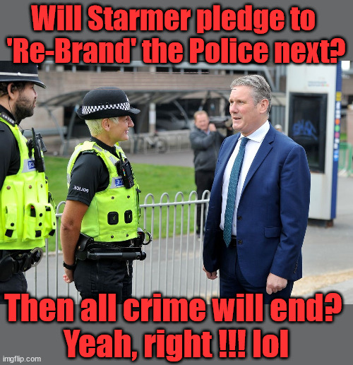 Starmer to Re-Brand the Police? An end to all crime? | Will Starmer pledge to 
'Re-Brand' the Police next? New Home for our New Immigrant Friends !!! The only way to keep the illegal immigrants in the UK; VOTE LABOUR UK CITIZENSHIP FOR ALL; It's your choice; Automatic Amnesty; Amnesty For all Illegals; Starmer pledges; AUTOMATIC AMNESTY; SmegHead StarmerNatalie Elphicke, Sir Keir Starmer MP; Muslim Votes Matter; YOU CAN'T TRUST A STARMER PLEDGE; RWANDA U-TURN? Blood on Starmers hands? LABOUR IS DESPERATE;LEFTY IMMIGRATION LAWYERS; Burnham; Rayner; Starmer; PLAUSIBLE DENIABILITY !!! Taxi for Rayner ? #RR4PM;100's more Tax collectors; Higher Taxes Under Labour; We're Coming for You; Labour pledges to clamp down on Tax Dodgers; Higher Taxes under Labour; Rachel Reeves Angela Rayner Bovvered? Higher Taxes under Labour; Risks of voting Labour; * EU Re entry? * Mass Immigration? * Build on Greenbelt? * Rayner as our PM? * Ulez 20 mph fines? * Higher taxes? * UK Flag change? * Muslim takeover? * End of Christianity? * Economic collapse? TRIPLE LOCK' Anneliese Dodds Rwanda plan Quid Pro Quo UK/EU Illegal Migrant Exchange deal; UK not taking its fair share, EU Exchange Deal = People Trafficking !!! Starmer to Betray Britain, #Burden Sharing #Quid Pro Quo #100,000; #Immigration #Starmerout #Labour #wearecorbyn #KeirStarmer #DianeAbbott #McDonnell #cultofcorbyn #labourisdead #labourracism #socialistsunday #nevervotelabour #socialistanyday #Antisemitism #Savile #SavileGate #Paedo #Worboys #GroomingGangs #Paedophile #IllegalImmigration #Immigrants #Invasion #Starmeriswrong #SirSoftie #SirSofty #Blair #Steroids AKA Keith ABBOTT BACK; Union Jack Flag in election campaign material; Concerns raised by Black, Asian and Minority ethnic BAMEgroup & activists; Capt U-Turn; Hunt down Tax Dodgers; Higher tax under Labour Sorry about the fatalities; VOTE FOR ME; SLIPPERY STARMER; Are you really going to trust Labour with your vote ? Pension Triple Lock;; 'Our Fair Share'; Then all crime will end? 
Yeah, right !!! lol | image tagged in starmer police,labourisdead,illegal immigration,stop boats rwanda,palestine israel hamas muslim vote,anti semitism | made w/ Imgflip meme maker