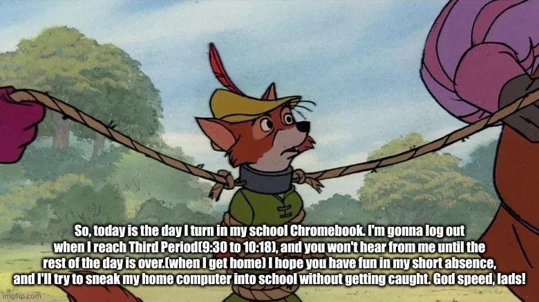Robin Hood tied up | So, today is the day I turn in my school Chromebook. I'm gonna log out when I reach Third Period(9:30 to 10:18), and you won't hear from me until the rest of the day is over.(when I get home) I hope you have fun in my short absence, and I'll try to sneak my home computer into school without getting caught. God speed, lads! | image tagged in robin hood tied up | made w/ Imgflip meme maker