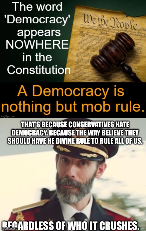 Democracy!…when it’s convenient. | THAT’S BECAUSE CONSERVATIVES HATE DEMOCRACY. BECAUSE THE WAY BELIEVE THEY SHOULD HAVE HE DIVINE RULE TO RULE ALL OF US. REGARDLESS OF WHO IT CRUSHES. | image tagged in captain obvious,tyranny,dictators,conservative hypocrisy,fail | made w/ Imgflip meme maker