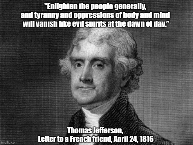 Thomas Jefferson On the Beneficial Effects Of "Enlightening The People Generally" | ”Enlighten the people generally, 
and tyranny and oppressions of body and mind 
will vanish like evil spirits at the dawn of day.”; Thomas Jefferson, 
Letter to a French friend, April 24, 1816 | image tagged in thomas jefferson,tyranny,oppression,evil spirits,enlighten the people | made w/ Imgflip meme maker