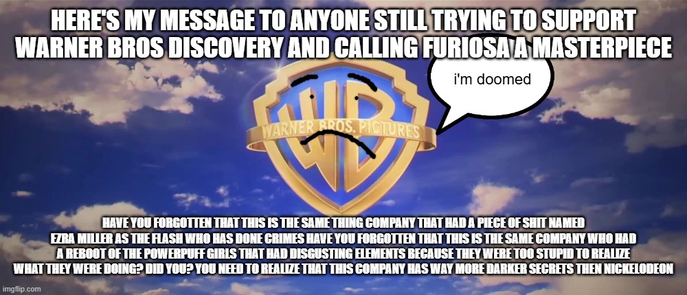 if you think nickelodeon's dark secrets were bad then look at warner bros they're way worse | HERE'S MY MESSAGE TO ANYONE STILL TRYING TO SUPPORT WARNER BROS DISCOVERY AND CALLING FURIOSA A MASTERPIECE; i'm doomed; HAVE YOU FORGOTTEN THAT THIS IS THE SAME THING COMPANY THAT HAD A PIECE OF SHIT NAMED EZRA MILLER AS THE FLASH WHO HAS DONE CRIMES HAVE YOU FORGOTTEN THAT THIS IS THE SAME COMPANY WHO HAD A REBOOT OF THE POWERPUFF GIRLS THAT HAD DISGUSTING ELEMENTS BECAUSE THEY WERE TOO STUPID TO REALIZE WHAT THEY WERE DOING? DID YOU? YOU NEED TO REALIZE THAT THIS COMPANY HAS WAY MORE DARKER SECRETS THEN NICKELODEON | image tagged in warner bros pictures on-screen logo 2023 present,the truth,public service announcement | made w/ Imgflip meme maker