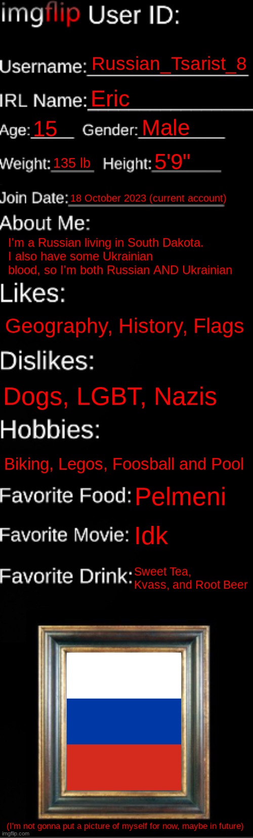 About me | Russian_Tsarist_8; Eric; Male; 15; 5'9"; 135 lb; 18 October 2023 (current account); I'm a Russian living in South Dakota.
I also have some Ukrainian blood, so I'm both Russian AND Ukrainian; Geography, History, Flags; Dogs, LGBT, Nazis; Biking, Legos, Foosball and Pool; Pelmeni; Idk; Sweet Tea, Kvass, and Root Beer; (I'm not gonna put a picture of myself for now, maybe in future) | image tagged in imgflip id card | made w/ Imgflip meme maker