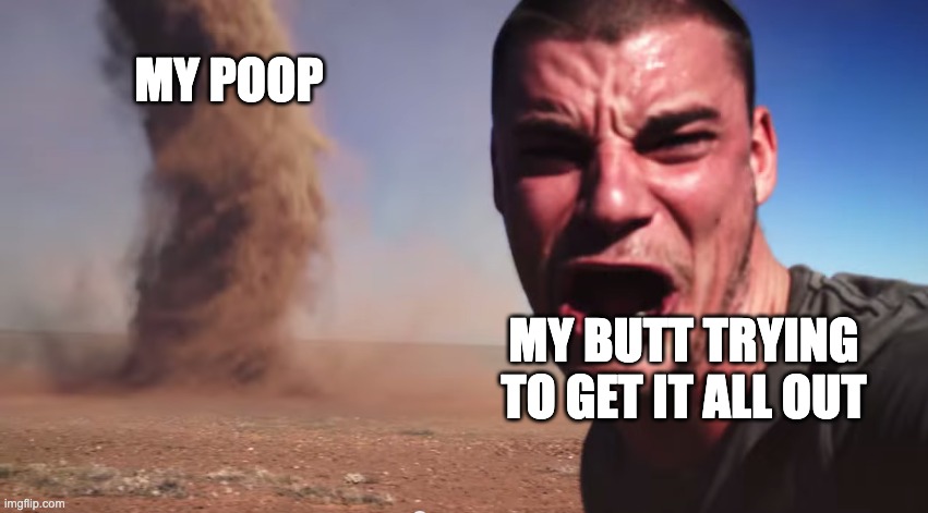 Here it comes | MY POOP; MY BUTT TRYING TO GET IT ALL OUT | image tagged in here it comes | made w/ Imgflip meme maker