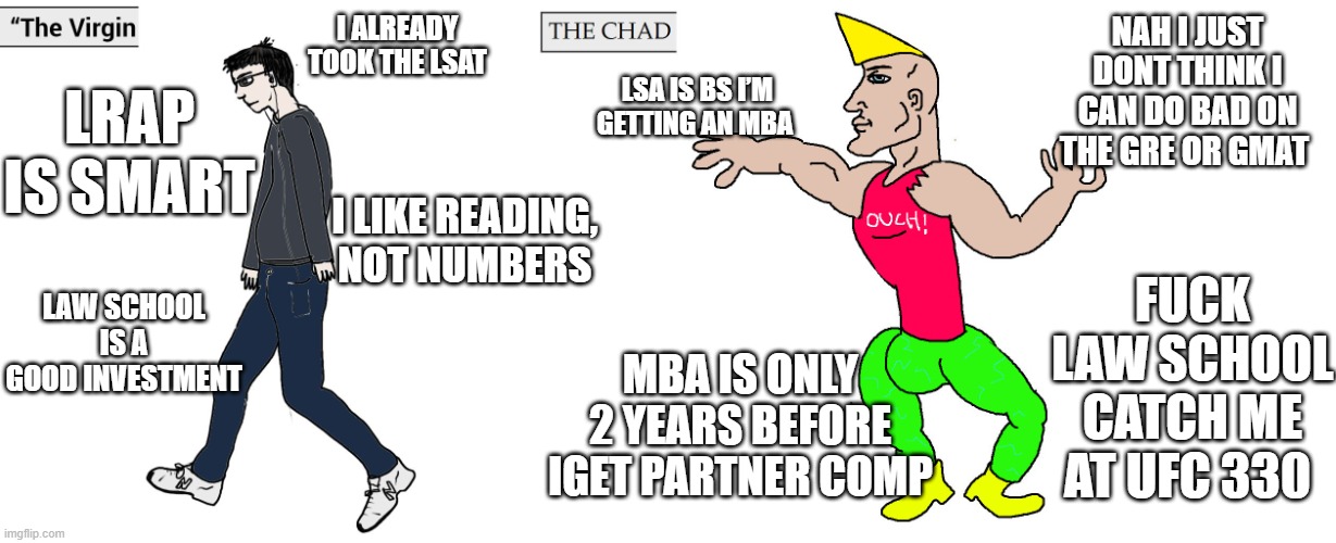 Virgin and Chad | NAH I JUST DONT THINK I CAN DO BAD ON THE GRE OR GMAT; I ALREADY TOOK THE LSAT; LSA IS BS I’M GETTING AN MBA; LRAP IS SMART; I LIKE READING, NOT NUMBERS; LAW SCHOOL IS A GOOD INVESTMENT; FUCK LAW SCHOOL CATCH ME AT UFC 330; MBA IS ONLY 2 YEARS BEFORE IGET PARTNER COMP | image tagged in virgin and chad | made w/ Imgflip meme maker