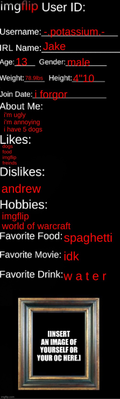 imgflip ID Card | -.potassium.-; Jake; 13; male; 78.9lbs; 4"10; i forgor; i'm ugly
i'm annoying
i have 5 dogs; dogs
food
imgflip
freinds; andrew; imgflip
world of warcraft; spaghetti; idk; w a t e r | image tagged in imgflip id card | made w/ Imgflip meme maker