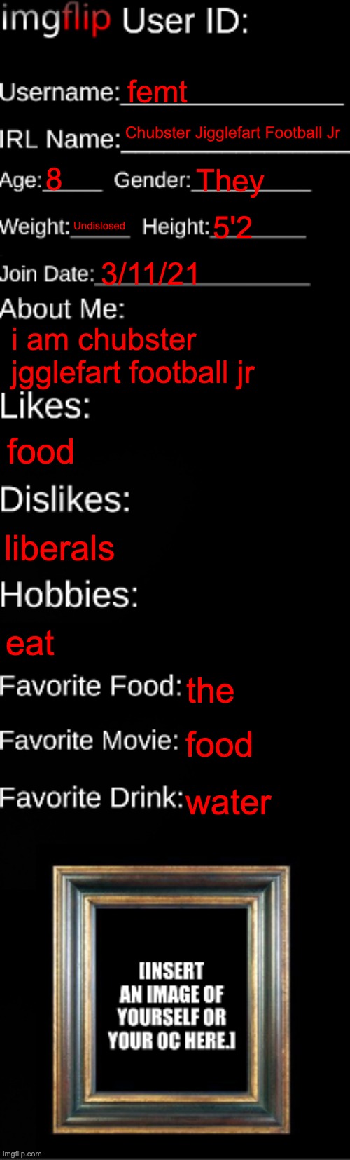 imgflip ID Card | femt; Chubster Jigglefart Football Jr; 8; They; Undislosed; 5'2; 3/11/21; i am chubster jgglefart football jr; food; liberals; eat; the; food; water | image tagged in imgflip id card | made w/ Imgflip meme maker
