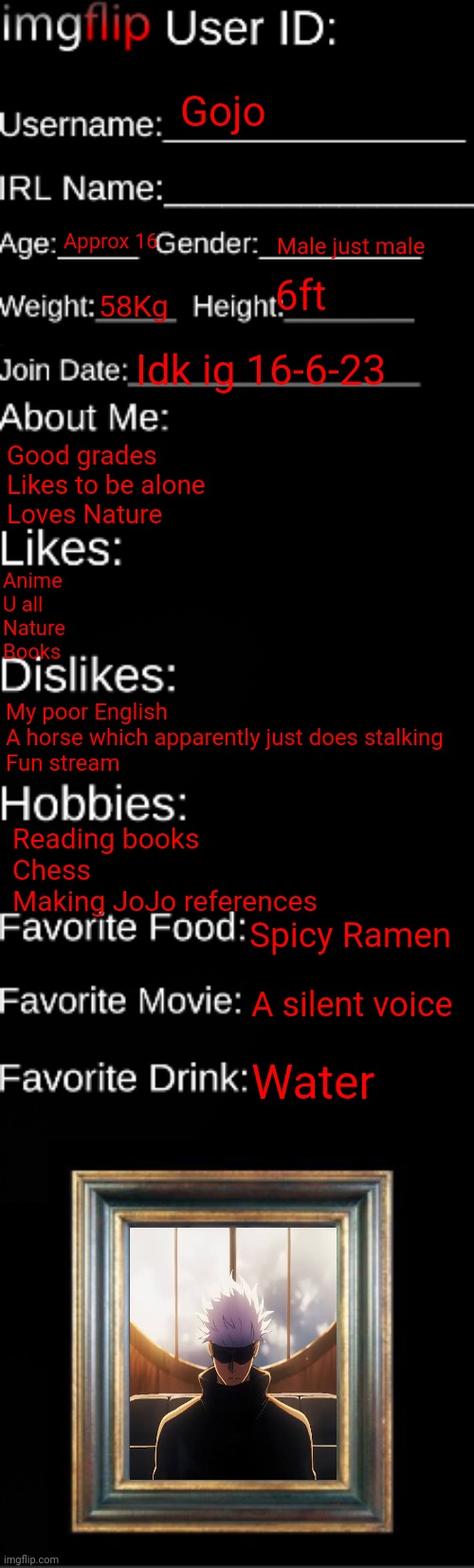 imgflip ID Card | Gojo; Approx 16; Male just male; 6ft; 58Kg; Idk ig 16-6-23; Good grades 
Likes to be alone
Loves Nature; Anime
U all
Nature 
Books; My poor English 
A horse which apparently just does stalking 
Fun stream; Reading books
Chess
Making JoJo references; Spicy Ramen; A silent voice; Water | image tagged in imgflip id card | made w/ Imgflip meme maker