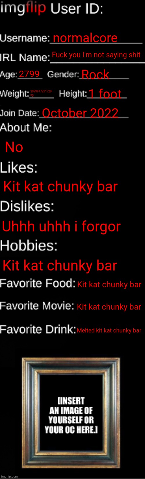 imgflip ID Card | normalcore; Fuck you I'm not saying shit; 2799; Rock; 2999917291729 kg; 1 foot; October 2022; No; Kit kat chunky bar; Uhhh uhhh i forgor; Kit kat chunky bar; Kit kat chunky bar; Kit kat chunky bar; Melted kit kat chunky bar | image tagged in imgflip id card | made w/ Imgflip meme maker