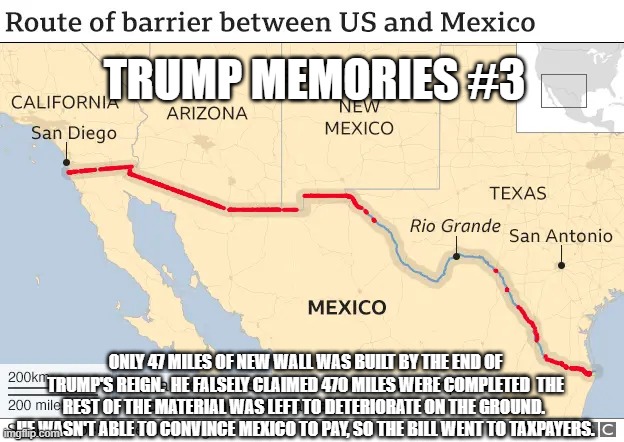 More Broken Promises | TRUMP MEMORIES #3; ONLY 47 MILES OF NEW WALL WAS BUILT BY THE END OF TRUMP'S REIGN.  HE FALSELY CLAIMED 470 MILES WERE COMPLETED  THE REST OF THE MATERIAL WAS LEFT TO DETERIORATE ON THE GROUND.  HE WASN'T ABLE TO CONVINCE MEXICO TO PAY, SO THE BILL WENT TO TAXPAYERS. | image tagged in trump memories 3 | made w/ Imgflip meme maker