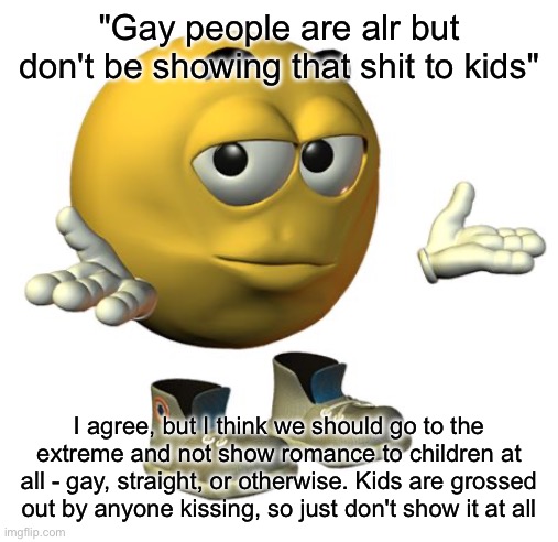 Yellow Emoji Face | "Gay people are alr but don't be showing that shit to kids"; I agree, but I think we should go to the extreme and not show romance to children at all - gay, straight, or otherwise. Kids are grossed out by anyone kissing, so just don't show it at all | made w/ Imgflip meme maker