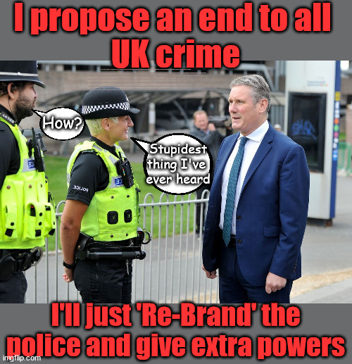 Starmer - an end to all UK crime | I propose an end to all 
UK crime; Will Starmer pledge to 'Re-Brand' the Police next? New Home for our New Immigrant Friends !!! The only way to keep the illegal immigrants in the UK; VOTE LABOUR UK CITIZENSHIP FOR ALL; It's your choice; Automatic Amnesty; Amnesty For all Illegals; Starmer pledges; AUTOMATIC AMNESTY; SmegHead StarmerNatalie Elphicke, Sir Keir Starmer MP; Muslim Votes Matter; YOU CAN'T TRUST A STARMER PLEDGE; RWANDA U-TURN? Blood on Starmers hands? LABOUR IS DESPERATE;LEFTY IMMIGRATION LAWYERS; Burnham; Rayner; Starmer; PLAUSIBLE DENIABILITY !!! Taxi for Rayner ? #RR4PM;100's more Tax collectors; Higher Taxes Under Labour; We're Coming for You; Labour pledges to clamp down on Tax Dodgers; Higher Taxes under Labour; Rachel Reeves Angela Rayner Bovvered? Higher Taxes under Labour; Risks of voting Labour; * EU Re entry? * Mass Immigration? * Build on Greenbelt? * Rayner as our PM? * Ulez 20 mph fines? * Higher taxes? * UK Flag change? * Muslim takeover? * End of Christianity? * Economic collapse? TRIPLE LOCK' Anneliese Dodds Rwanda plan Quid Pro Quo UK/EU Illegal Migrant Exchange deal; UK not taking its fair share, EU Exchange Deal = People Trafficking !!! Starmer to Betray Britain, #Burden Sharing #Quid Pro Quo #100,000; #Immigration #Starmerout #Labour #wearecorbyn #KeirStarmer #DianeAbbott #McDonnell #cultofcorbyn #labourisdead #labourracism #socialistsunday #nevervotelabour #socialistanyday #Antisemitism #Savile #SavileGate #Paedo #Worboys #GroomingGangs #Paedophile #IllegalImmigration #Immigrants #Invasion #Starmeriswrong #SirSoftie #SirSofty #Blair #Steroids AKA Keith ABBOTT BACK; Union Jack Flag in election campaign material; Concerns raised by Black, Asian and Minority ethnic BAMEgroup & activists; Capt U-Turn; Hunt down Tax Dodgers; Higher tax under Labour Sorry about the fatalities; VOTE FOR ME; SLIPPERY STARMER; Are you really going to trust Labour with your vote ? Pension Triple Lock;; 'Our Fair Share'; Then all crime will end? Yeah, right !!! lol; How? Stupidest 
thing I've 
ever heard; I'll just 'Re-Brand' the police and give extra powers | image tagged in starmer police,slippery starmer,hamas palestine israel muslim vote,illegal immigration,stop boats rwanda,labour anti semitism | made w/ Imgflip meme maker