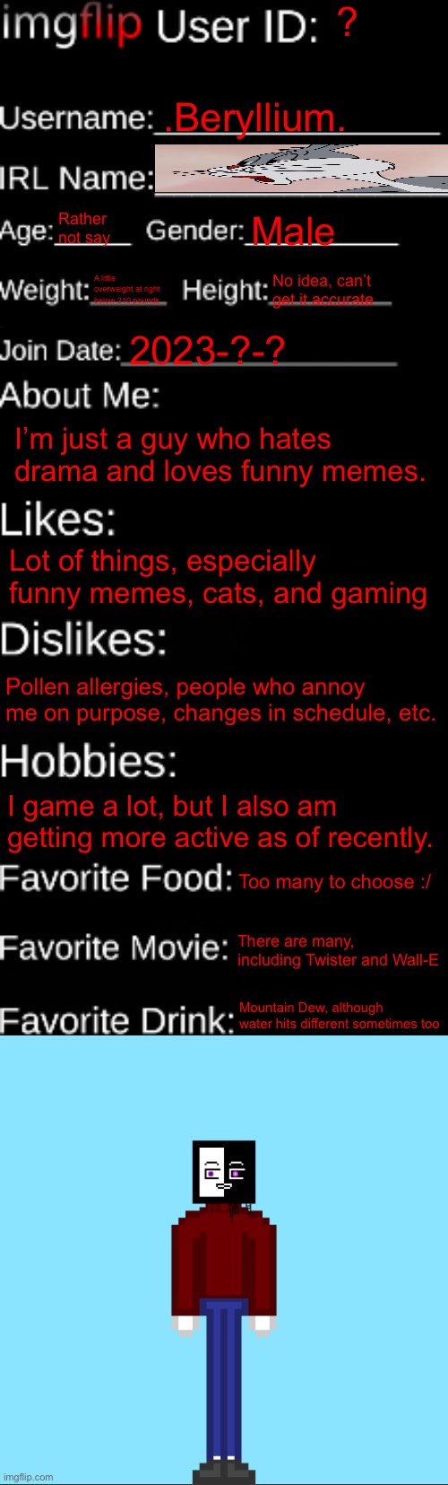 I tried guys | ? .Beryllium. Rather not say; Male; A little overweight at right below 210 pounds; No idea, can’t get it accurate; 2023-?-? I’m just a guy who hates drama and loves funny memes. Lot of things, especially funny memes, cats, and gaming; Pollen allergies, people who annoy me on purpose, changes in schedule, etc. I game a lot, but I also am getting more active as of recently. Too many to choose :/; There are many, including Twister and Wall-E; Mountain Dew, although water hits different sometimes too | image tagged in imgflip id card | made w/ Imgflip meme maker