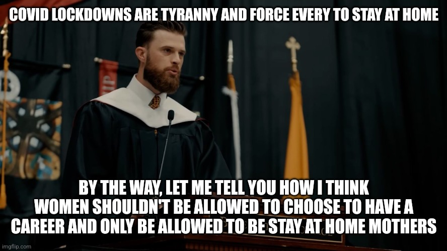 Dear Harrison Butker, you're a hypocritical anti-freedom douchebag | COVID LOCKDOWNS ARE TYRANNY AND FORCE EVERY TO STAY AT HOME; BY THE WAY, LET ME TELL YOU HOW I THINK WOMEN SHOULDN'T BE ALLOWED TO CHOOSE TO HAVE A CAREER AND ONLY BE ALLOWED TO BE STAY AT HOME MOTHERS | image tagged in harrison butker,conservative hypocrisy,douchebag | made w/ Imgflip meme maker