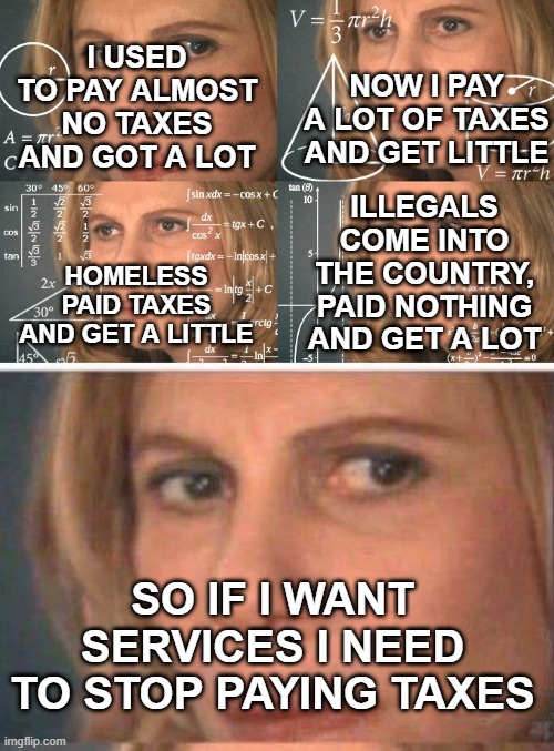 NOW I PAY A LOT OF TAXES AND GET LITTLE; I USED TO PAY ALMOST NO TAXES AND GOT A LOT; ILLEGALS COME INTO THE COUNTRY, PAID NOTHING AND GET A LOT; HOMELESS PAID TAXES AND GET A LITTLE; SO IF I WANT SERVICES I NEED TO STOP PAYING TAXES | image tagged in calculating meme,math lady/confused lady | made w/ Imgflip meme maker