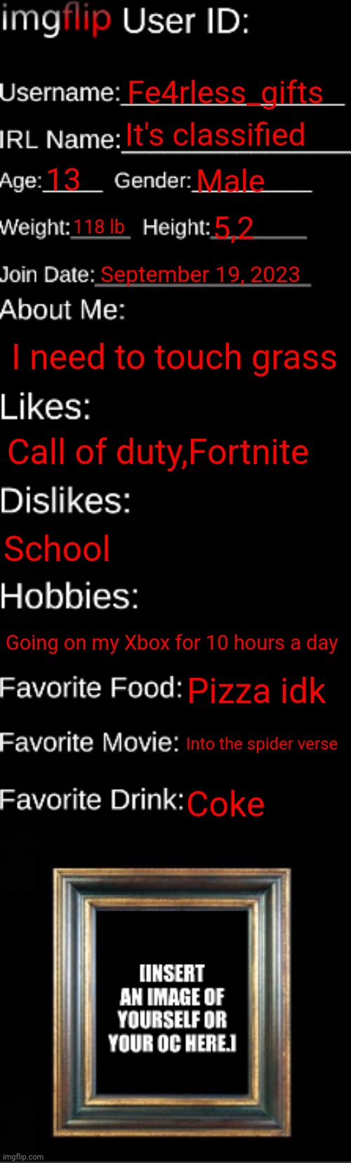 Shut up about the height | Fe4rless_gifts; It's classified; 13; Male; 118 lb; 5,2; September 19, 2023; I need to touch grass; Call of duty,Fortnite; School; Going on my Xbox for 10 hours a day; Pizza idk; Into the spider verse; Coke | image tagged in imgflip id card | made w/ Imgflip meme maker