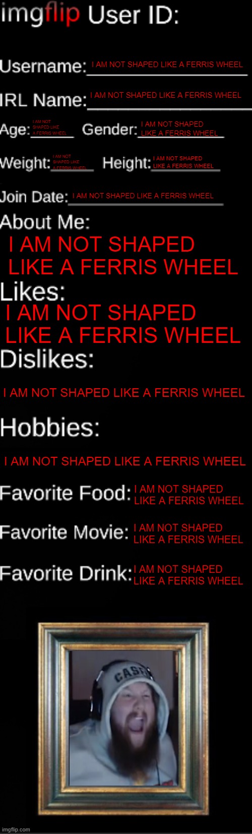 imgflip ID Card | I AM NOT SHAPED LIKE A FERRIS WHEEL; I AM NOT SHAPED LIKE A FERRIS WHEEL; I AM NOT SHAPED LIKE A FERRIS WHEEL; I AM NOT SHAPED LIKE A FERRIS WHEEL; I AM NOT SHAPED LIKE A FERRIS WHEEL; I AM NOT SHAPED LIKE A FERRIS WHEEL; I AM NOT SHAPED LIKE A FERRIS WHEEL; I AM NOT SHAPED LIKE A FERRIS WHEEL; I AM NOT SHAPED LIKE A FERRIS WHEEL; I AM NOT SHAPED LIKE A FERRIS WHEEL; I AM NOT SHAPED LIKE A FERRIS WHEEL; I AM NOT SHAPED LIKE A FERRIS WHEEL; I AM NOT SHAPED LIKE A FERRIS WHEEL; I AM NOT SHAPED LIKE A FERRIS WHEEL | image tagged in imgflip id card | made w/ Imgflip meme maker