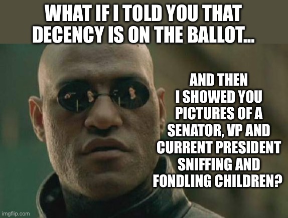 Matrix Morpheus | AND THEN I SHOWED YOU PICTURES OF A SENATOR, VP AND CURRENT PRESIDENT SNIFFING AND FONDLING CHILDREN? WHAT IF I TOLD YOU THAT DECENCY IS ON THE BALLOT… | image tagged in memes,matrix morpheus | made w/ Imgflip meme maker