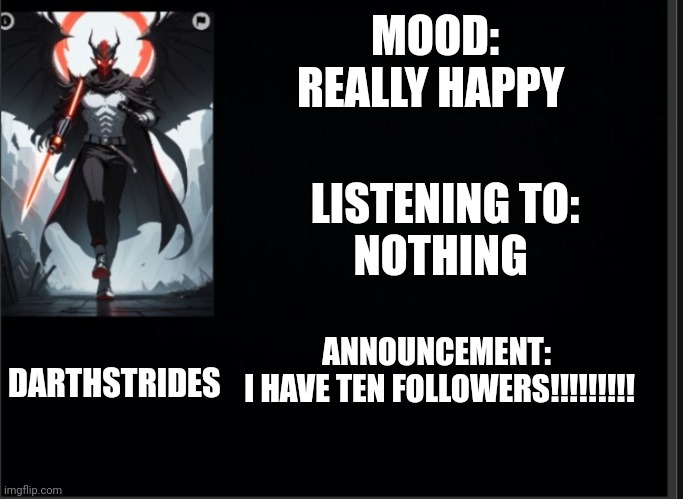 Darthstrides official template 3 | MOOD: REALLY HAPPY; LISTENING TO:
NOTHING; DARTHSTRIDES; ANNOUNCEMENT:
 I HAVE TEN FOLLOWERS!!!!!!!!! | image tagged in darthstrides official template 3 | made w/ Imgflip meme maker