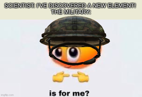 yes | SCIENTIST: I'VE DISCOVERED A NEW ELEMENT! 
THE MILITARY: | image tagged in is for me | made w/ Imgflip meme maker