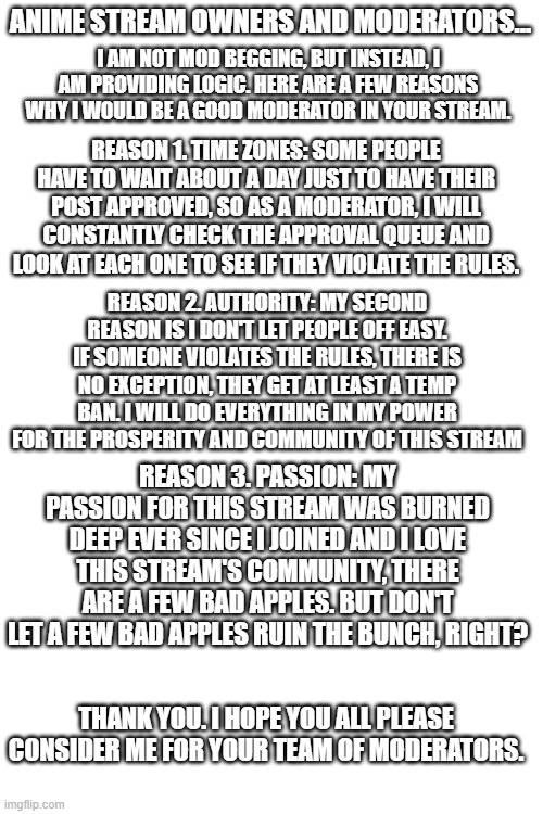 This is not Mod Begging. This is a legitimate application. | ANIME STREAM OWNERS AND MODERATORS... I AM NOT MOD BEGGING, BUT INSTEAD, I AM PROVIDING LOGIC. HERE ARE A FEW REASONS WHY I WOULD BE A GOOD MODERATOR IN YOUR STREAM. REASON 1. TIME ZONES: SOME PEOPLE HAVE TO WAIT ABOUT A DAY JUST TO HAVE THEIR POST APPROVED, SO AS A MODERATOR, I WILL CONSTANTLY CHECK THE APPROVAL QUEUE AND LOOK AT EACH ONE TO SEE IF THEY VIOLATE THE RULES. REASON 2. AUTHORITY: MY SECOND REASON IS I DON'T LET PEOPLE OFF EASY. IF SOMEONE VIOLATES THE RULES, THERE IS NO EXCEPTION, THEY GET AT LEAST A TEMP BAN. I WILL DO EVERYTHING IN MY POWER FOR THE PROSPERITY AND COMMUNITY OF THIS STREAM; REASON 3. PASSION: MY PASSION FOR THIS STREAM WAS BURNED DEEP EVER SINCE I JOINED AND I LOVE THIS STREAM'S COMMUNITY, THERE ARE A FEW BAD APPLES. BUT DON'T LET A FEW BAD APPLES RUIN THE BUNCH, RIGHT? THANK YOU. I HOPE YOU ALL PLEASE CONSIDER ME FOR YOUR TEAM OF MODERATORS. | image tagged in blank white template | made w/ Imgflip meme maker