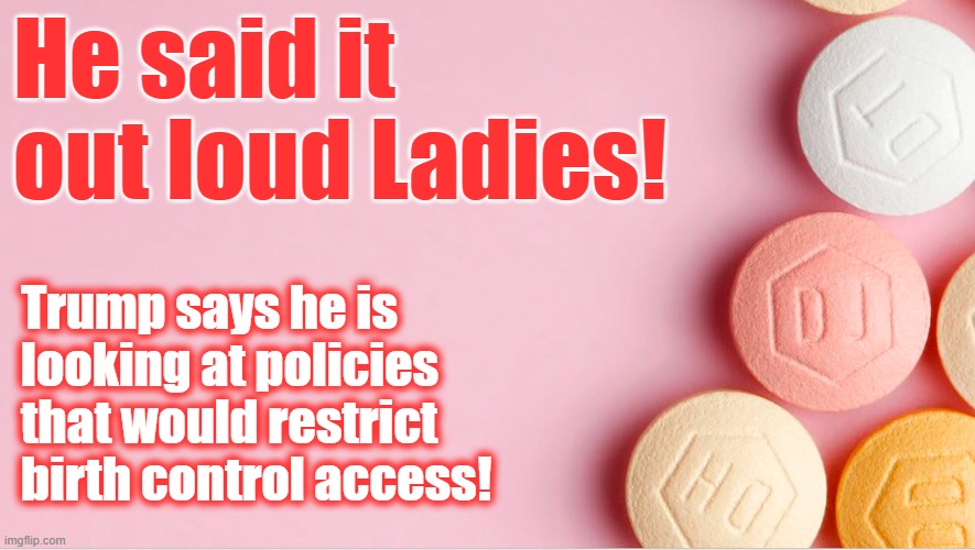 TRUMP 'LOOKING AT' RESTRICTING BIRTH CONTROL | He said it out loud Ladies! Trump says he is
looking at policies
that would restrict
birth control access! | image tagged in donald trump,birth control,restrictions,contraceptives | made w/ Imgflip meme maker