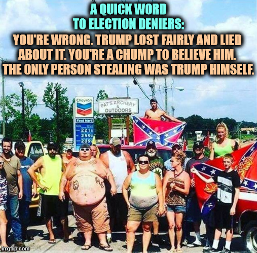 MAGA University | A QUICK WORD TO ELECTION DENIERS:; YOU'RE WRONG. TRUMP LOST FAIRLY AND LIED 
ABOUT IT. YOU'RE A CHUMP TO BELIEVE HIM. 
THE ONLY PERSON STEALING WAS TRUMP HIMSELF. | image tagged in trump voters - hillbilly rednecks,trump,loser,liar,election 2020,sore loser | made w/ Imgflip meme maker