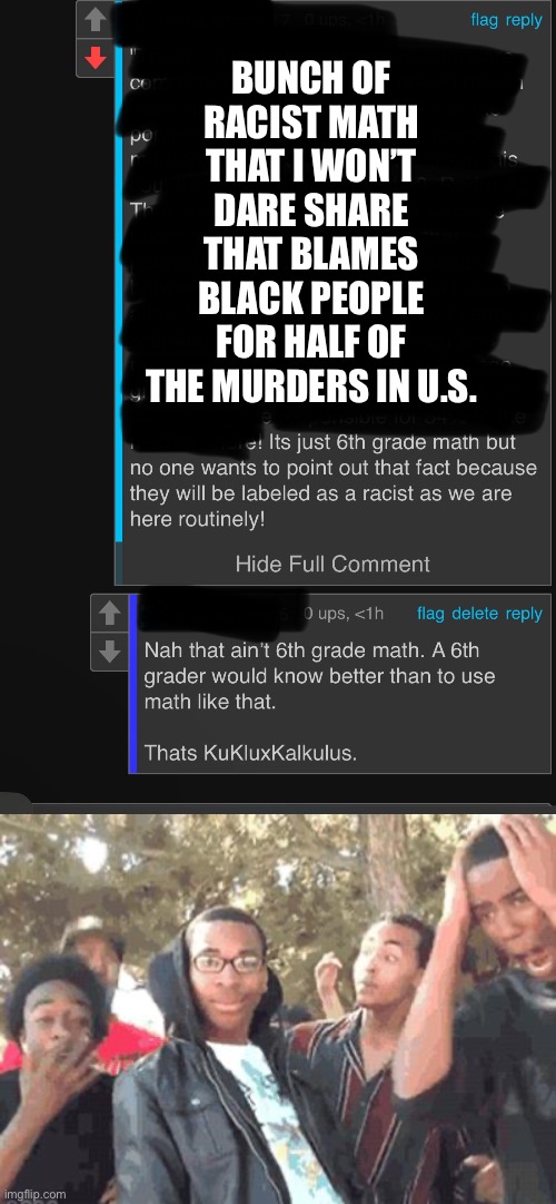 WhY dO tHe LeFt StrEaMs NoT lEt Me PoSt?!???(sarcasm.) | BUNCH OF RACIST MATH THAT I WON’T DARE SHARE THAT BLAMES BLACK PEOPLE FOR HALF OF THE MURDERS IN U.S. | image tagged in u rekt m8,kukluxkalculus,racism,denied,get rekt | made w/ Imgflip meme maker