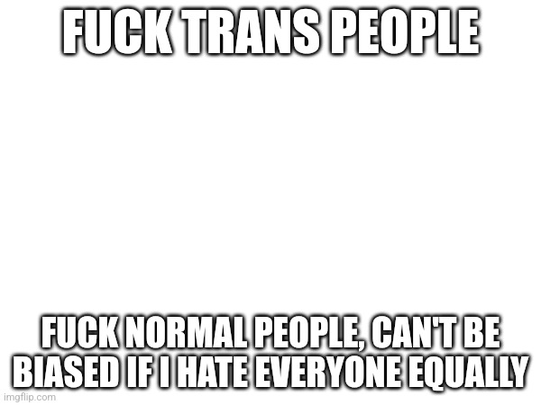 FUCK TRANS PEOPLE; FUCK NORMAL PEOPLE, CAN'T BE BIASED IF I HATE EVERYONE EQUALLY | made w/ Imgflip meme maker