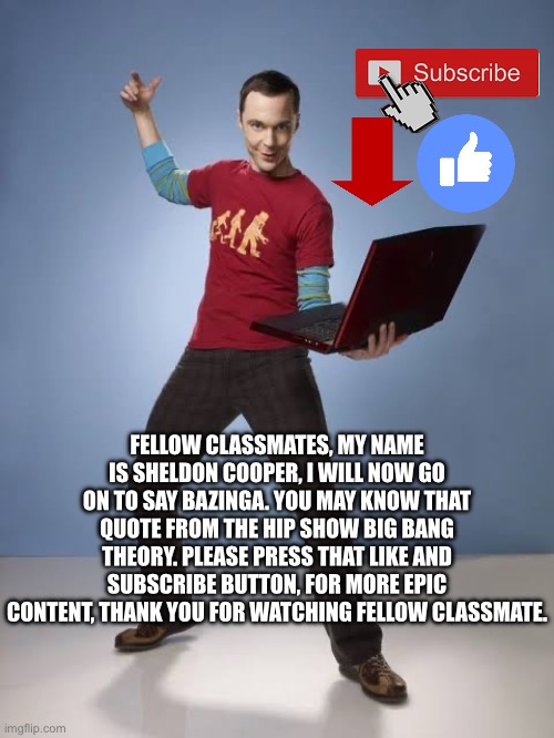 FELLOW CLASSMATES, MY NAME IS SHELDON COOPER, I WILL NOW GO ON TO SAY BAZINGA. YOU MAY KNOW THAT QUOTE FROM THE HIP SHOW BIG BANG THEORY. PLEASE PRESS THAT LIKE AND SUBSCRIBE BUTTON, FOR MORE EPIC CONTENT, THANK YOU FOR WATCHING FELLOW CLASSMATE. | made w/ Imgflip meme maker
