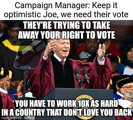 So inspiring. Too many ridiculous comments to list | Campaign Manager: Keep it optimistic Joe, we need their vote; THEY'RE TRYING TO TAKE AWAY YOUR RIGHT TO VOTE; YOU HAVE TO WORK 10X AS HARD IN A COUNTRY THAT DON'T LOVE YOU BACK | image tagged in biden speaking,democrats,biden | made w/ Imgflip meme maker
