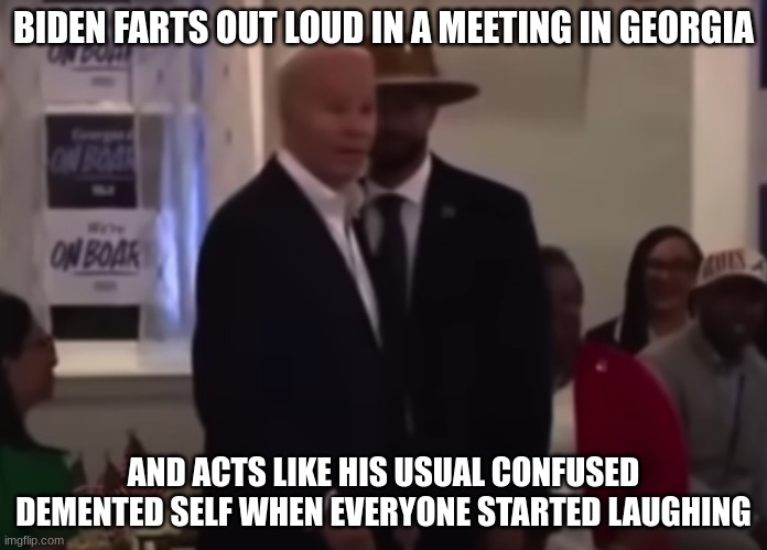Biden farts in Georgia | BIDEN FARTS OUT LOUD IN A MEETING IN GEORGIA; AND ACTS LIKE HIS USUAL CONFUSED DEMENTED SELF WHEN EVERYONE STARTED LAUGHING | image tagged in biden farts,biden,democrats | made w/ Imgflip meme maker