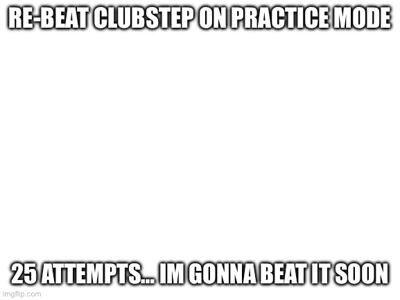 Blank White Template | RE-BEAT CLUBSTEP ON PRACTICE MODE; 25 ATTEMPTS… IM GONNA BEAT IT SOON | image tagged in blank white template | made w/ Imgflip meme maker