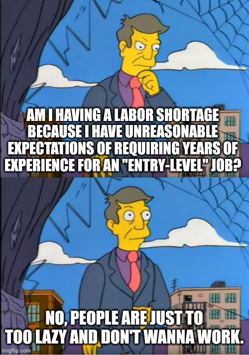 I'm not sure if there is actually a "labor shortage" | AM I HAVING A LABOR SHORTAGE BECAUSE I HAVE UNREASONABLE EXPECTATIONS OF REQUIRING YEARS OF EXPERIENCE FOR AN "ENTRY-LEVEL" JOB? NO, PEOPLE ARE JUST TO TOO LAZY AND DON'T WANNA WORK. | image tagged in skinner out of touch,employment,unemployment,work,jobs,hypocrisy | made w/ Imgflip meme maker