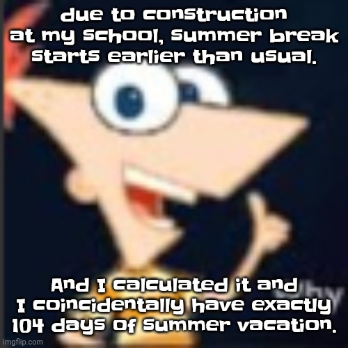 No joke. | due to construction at my school, summer break starts earlier than usual. And I calculated it and I coincidentally have exactly 104 days of summer vacation. | image tagged in phineas why | made w/ Imgflip meme maker