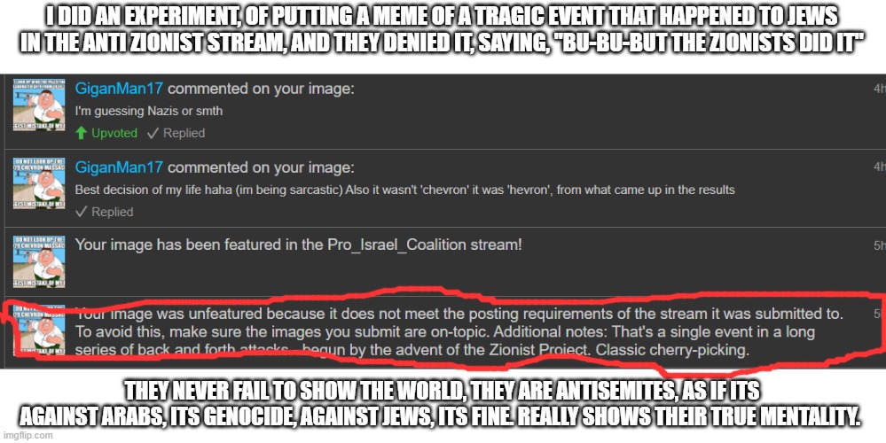 They never fail to show the world they are antisemites | I DID AN EXPERIMENT, OF PUTTING A MEME OF A TRAGIC EVENT THAT HAPPENED TO JEWS IN THE ANTI ZIONIST STREAM, AND THEY DENIED IT, SAYING, "BU-BU-BUT THE ZIONISTS DID IT"; THEY NEVER FAIL TO SHOW THE WORLD, THEY ARE ANTISEMITES, AS IF ITS AGAINST ARABS, ITS GENOCIDE, AGAINST JEWS, ITS FINE. REALLY SHOWS THEIR TRUE MENTALITY. | image tagged in israel,palestine,stupid people,antisemitism | made w/ Imgflip meme maker