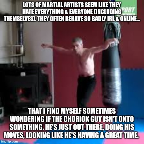 Martial Arts Envy | LOTS OF MARTIAL ARTISTS SEEM LIKE THEY HATE EVERYTHING & EVERYONE (INCLUDING THEMSELVES). THEY OFTEN BEHAVE SO BADLY IRL & ONLINE... THAT I FIND MYSELF SOMETIMES WONDERING IF THE CHORIOK GUY ISN'T ONTO SOMETHING. HE'S JUST OUT THERE, DOING HIS MOVES, LOOKING LIKE HE'S HAVING A GREAT TIME. | image tagged in martial arts,karate,kung fu | made w/ Imgflip meme maker