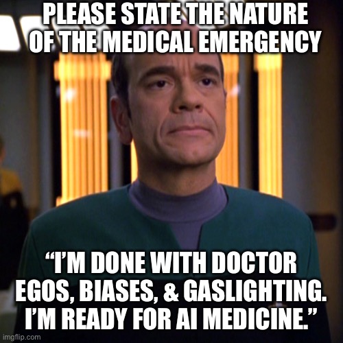 Ready for Doctor AI | PLEASE STATE THE NATURE OF THE MEDICAL EMERGENCY; “I’M DONE WITH DOCTOR EGOS, BIASES, & GASLIGHTING. I’M READY FOR AI MEDICINE.” | image tagged in star trek voyager emh doctor,artificial intelligence,doctor,doctors,medicine | made w/ Imgflip meme maker