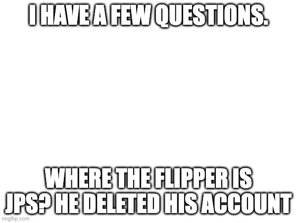 Actually. Whre is he? | I HAVE A FEW QUESTIONS. WHERE THE FLIPPER IS JPS? HE DELETED HIS ACCOUNT | made w/ Imgflip meme maker